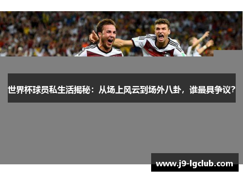 世界杯球员私生活揭秘：从场上风云到场外八卦，谁最具争议？