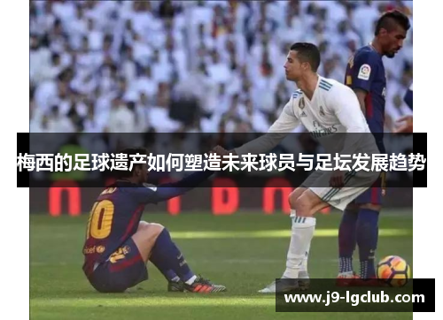 梅西的足球遗产如何塑造未来球员与足坛发展趋势 梅西的足球遗产如何塑造未来球员与足坛发展趋势