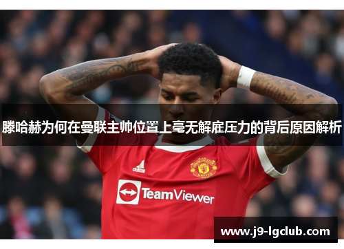 滕哈赫为何在曼联主帅位置上毫无解雇压力的背后原因解析