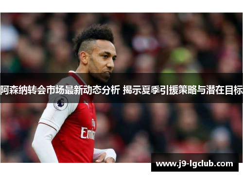阿森纳转会市场最新动态分析 揭示夏季引援策略与潜在目标 阿森纳转会市场最新动态分析 揭示夏季引援策略与潜在目标