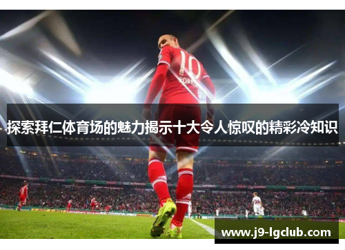 探索拜仁体育场的魅力揭示十大令人惊叹的精彩冷知识